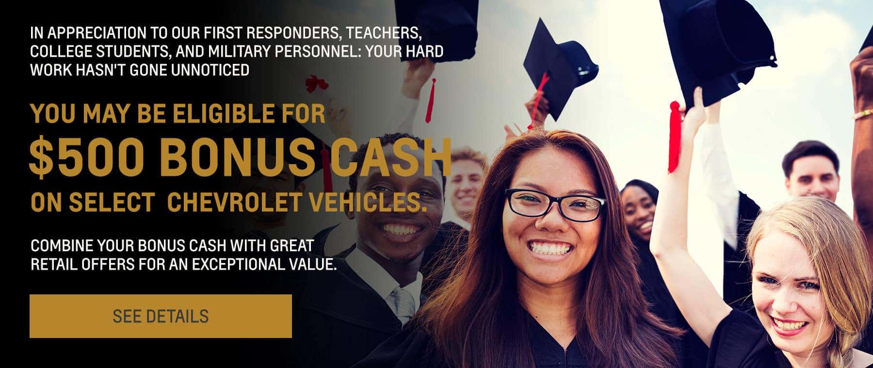 IN APPRECIATION TO OUR FIRST RESPONDERS, TEACHERS, COLLEGE STUDENTS, AND MILITARY PERSONNEL; YOUR HARD WORK HASN'T GONE UNNOTICED. YOU MAY BE ELIGIBLE FOR $500 BONUS CAHS ON SELECT CHEVROLET VEHICLES. SEE DETAILS