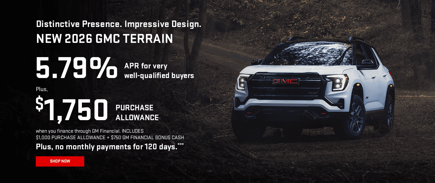 NEW 2026 GMC TERRAIN Distinctive Presence. Impressive Design. 5.79% APR for very well-qualified buyers.* Plus, $1,750 PURCHASE ALLOWANCE when you finance through GM Financial. INCLUDES $1,000 PURCHASE ALLOWANCE + $750 GM FINANCIAL BONUS CASH Plus, no monthly payments for 120 days.***