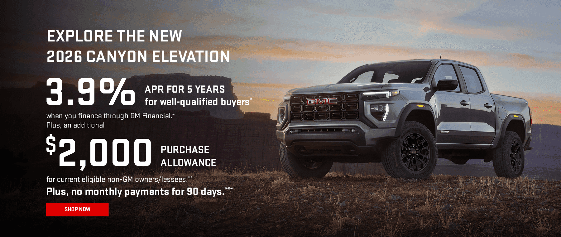 EXPLORE THE NEW 2026 CANYON ELEVATION 3.9% APR FOR 5 YEARS for well-qualified buyers when you finance through GM Financial.* Plus, an additional $2,000 PURCHASE ALLOWANCE for current eligible non-GM owners/lessees.** Plus, no monthly payments for 90 days.***