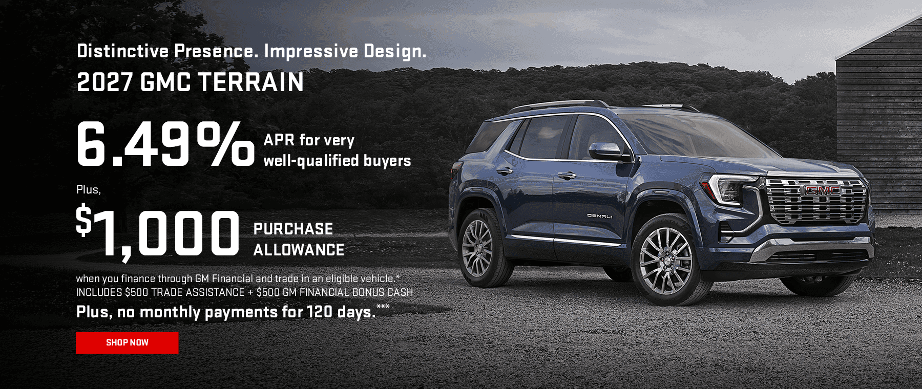 2027 GMC TERRAIN Distinctive Presence. Impressive Design. 6.49% APR for very well-qualified buyers when you finance through GM Financial.* Plus, $1,000 PURCHASE ALLOWANCE when you finance through GM Financial and trade in an eligible vehicle.* INCLUDES $500 TRADE ASSISTANCE + $500 GM FINANCIAL BONUS CASH Plus, no monthly payments for 120 days.**