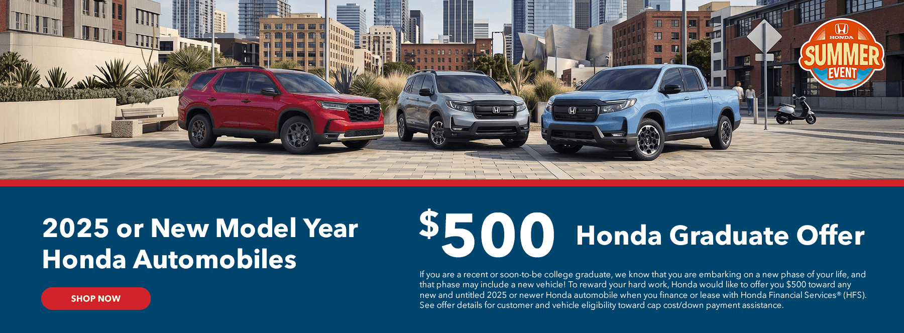 2025 or New Model Year Honda Automobiles Subtext: $500 Honda Graduate Offer If you are a recent or soon-to-be college graduate, we know that you are embarking on a new phase of your life, and that phase may include a new vehicle! To reward your hard work, Honda would like to offer you $500 toward any new and untitled 2025 or newer Honda automobile when you finance or lease with Honda Financial Services® (HFS). See offer details for customer and vehicle eligibility toward cap cost/down payment assistance.