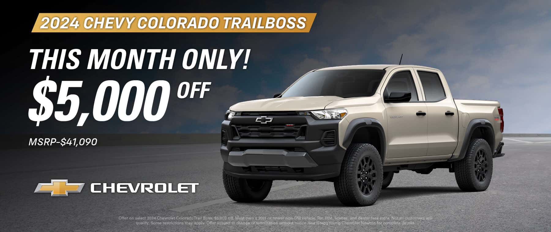 Offer on select 2024 Chevrolet Colorado Trail Boss. $5,000 off. Must own a 2011 or newer non-GM vehicle. Tax, title, license, and dealer fees extra. Not all customers will qualify. Some restrictions may apply. Offer subject to change or termination without notice. See Gregg Young Chevrolet Newton for complete details.