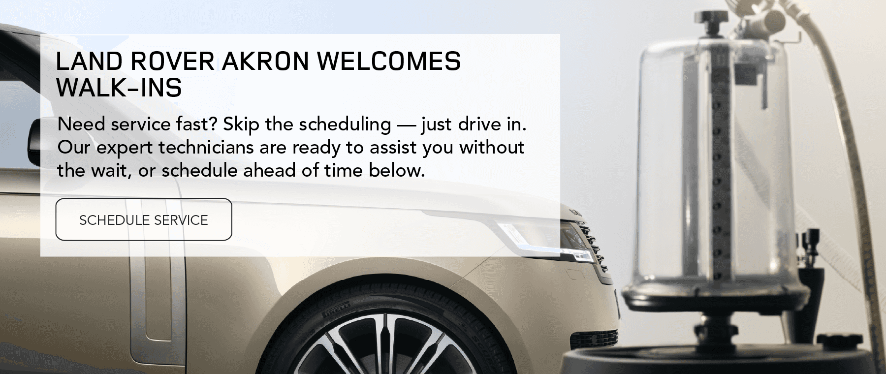 LAND ROVER AKRON WELCOMES WALK-INS Need service fast? Skip the scheduling — just drive in. Our expert technicians are ready to assist you without the wait, or schedule ahead of time below.