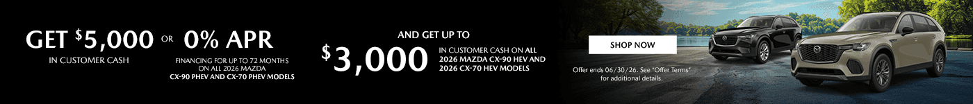 Headline - Get $5,000 in Customer Cash or 0% Financing for up to 72 months On all 2026 MAZDA CX-90 PHEV and CX-70 PHEV models Subtext - And Get up to $3,000 in Customer Cash on all 2026 MAZDA CX-90 HEV and 2026 CX-70 HEV models