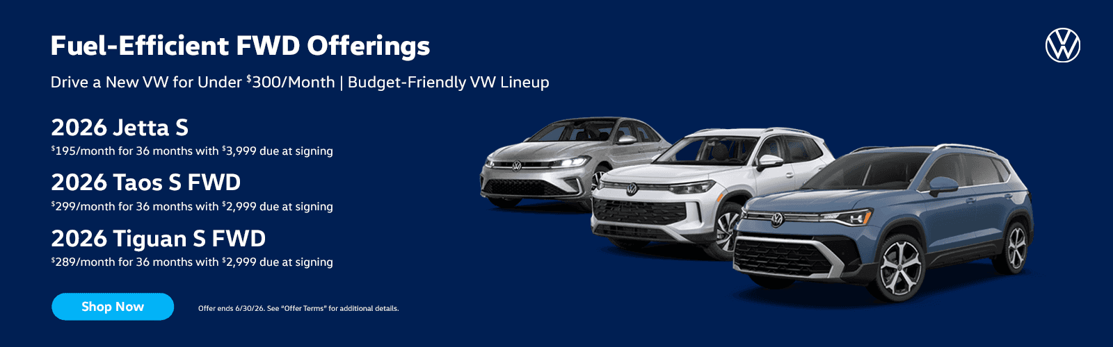Fuel-Efficient FWD Offerings | Drive a New VW for Under $300/Month | Budget-Friendly VW Lineup Translated Headline SUBTEXT 2026 Jetta S $195/month for 36 months with $3,999 due at signing 2026 Taos S FWD $299/month for 36 months with $2,999 due at signing 2026 Tiguan S FWD $289/month for 36 months with $2,999 due at signing