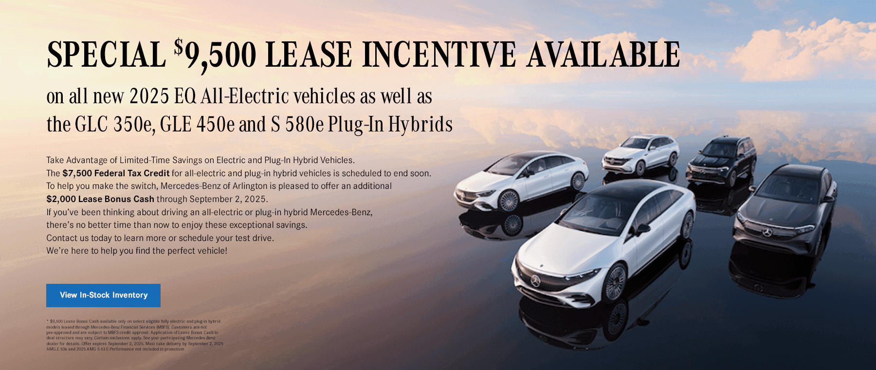 Headline Special $11,500 lease incentive available on all new 2024 and 2025 EQ All-Electric vehicles as well as the GLC 350e, GLE 450e and S 580e Plug-In Hybrids Subtext Take Advantage of Limited-Time Savings on Electric and Plug-In Hybrid Vehicles The $7,500 Federal Tax Credit for all-electric and plug-in hybrid vehicles is scheduled to end soon. To help you make the switch, Mercedes-Benz of Arlington is pleased to offer an additional $4,000 Lease Bonus Cash through the end of July. If you’ve been thinking about driving an all-electric or plug-in hybrid Mercedes-Benz, there’s no better time than now to enjoy these exceptional savings. Contact us today to learn more or schedule your test drive — we’re here to help you find the perfect vehicle!