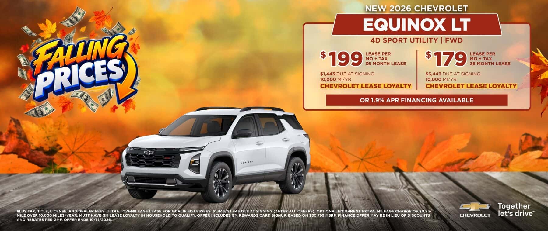 FAUNGR PRICES NEW 2026 CHEVROLET EQUINOX LT 4D SPORT UTILITY | FWD $ 199 HE MONTH LEASE $1,443 DUE AT SIGNING 10,000 MI/YR CHEVROLET LEASE LOYALTY $179 LEASE PER MO + TAX 36 MONTH LEASE $3,443 DUE AT SIGNING 10,000 MI/YR CHEVROLET LEASE LOYALTY OR 1.9% APR FINANCING AVAILABLE PLUS TAX, TITLE, LICENSE, AND DEALER FEES. ULTRA LOW-MILEAGE LEASE FOR QUALIFIED LESSEES. $1.443/$3.443 DUE AT SIGNING (AFTER ALL OFFERS). OPTIONAL EQUIPMENT EXTRA. MILEAGE CHARGE OF $0.25/ MILE OVER 10.000 MILES/YEAR. MUST HAVE GM LEASE LOYALTY IN HOUSEHOLD TO QUALIFY. OFFER INCLUDES GM REWARDS CARD SIGNUP. BASED ON $30.795 MSRP. FINANCE OFFER MAY BE IN LIEU OF DISCOUNTS AND REBATES PER GMF. OFFER ENDS 10/31/2026. CHEVROLET Together let's drive"