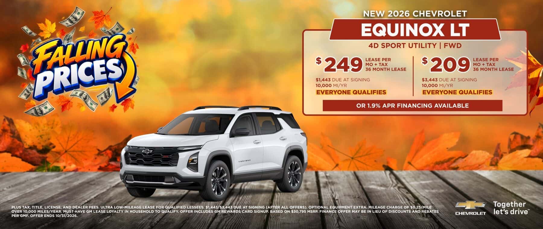 FAUNG PRICES NEW 2026 CHEVROLET EQUINOX LT 4D SPORT UTILITY | FWD $249: LEASE PER 36 MONTH LEASE $1,443 DUE AT SIGNING 10,000 MI/YR EVERYONE QUALIFIES $ 209 LEASE PER MO + TAX 36 MONTH LEASE $3,443 DUE AT SIGNING 10,000 MI/YR EVERYONE QUALIFIES OR 1.9% APR FINANCING AVAILABLE PLUS TAX. TITLE. LICENSE. AND DEALER FEES, ULTRA LOW-MILEAGE LEASE FOR QUALIFIED LESSEES. $1.443/$3.443 DUE AT SIGNING (AFTER ALL OFFERS). OPTIONAL EQUIPMENT EXTRA. MILEAGE CHARGE OF $0.25/MILE OVER 10,000 MILES/YEAR. MUST HAVE GM LEASE LOYALTY IN HOUSEHOLD TO QUALIFY. OFFER INCLUDES GM REWARDS CARD SIGNUP. BASED ON $30,795 MSRP. FINANCE OFFER MAY BE IN LIEU OF DISCOUNTS AND RÉBATES PER GMF. OFFER ENDS 10/31/2026. CHERDLET Together let's drive"