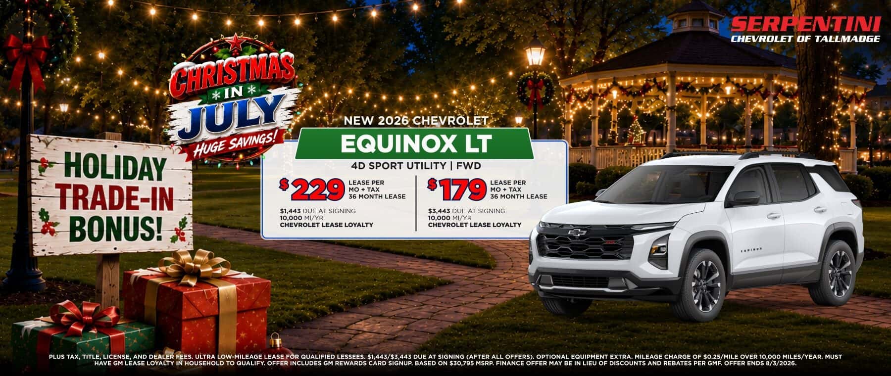 CHRISTMAS *IN* JULY HUGE SAVINGS! HOLIDAY TRADE-IN BONUS! NEW 2026 CHEVROLET EQUINOX LT 4D SPORT UTILITY FWD $229 LEASE PER MO + TAX 36 MONTH LEASE $1,443 DUE AT SIGNING 10,000 MI/YR CHEVROLET LEASE LOYALTY $179 MO + TAX 36 MONTH LEASE $3,443 DUE AT SIGNING 10,000 MI/YR CHEVROLET LEASE LOYALTY PLUS TAX, TITLE, LICENSE, AND DEALER FEES. ULTRA LOW-MILEAGE LEASE FOR QUALIFIED LESSEES. $1.443/$3,443 DUE AT SIGNING (AFTER ALL OFFERS), OPTIONAL EQUIPMENT EXTRA. MILEAGE CHARGE OF $0.25/MILE OVER 10,000 MILES/YEAR. MUST HAVE GM LEASE LOYALTY IN HOUSEHOLD TO QUALIFY. OFFER INCLUDES GM REWARDS CARD SIGNUP. BASED ON $30,795 MSRP. FINANCE OFFER MAY BE IN LIEU OF DISCOUNTS AND REBATES PER GMF. OFFER ENDS 8/3/2026.