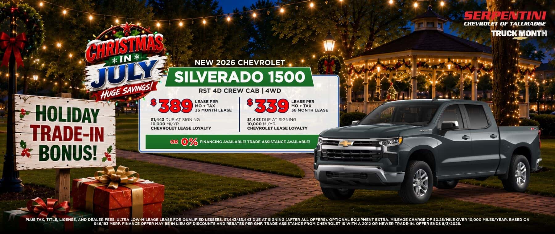 CHRISIMAS® *IN* JULY HUGE SAVINGS! $389 LEASE PER MO + TAX 36 MONTH LEASE $1,443 DUE AT SIGNING 10,000 MI/YR CHEVROLET LEASE LOYALTY NEW 2026 CHEVROLET SILVERADO 1500 RST 4D CREW CAB | 4WD $ 339 LEASE PER MO + TAX 36 MONTH LEASE $1,443 DUE AT SIGNING 10,000 MI/YR CHEVROLET LEASE LOYALTY OR 0% FINANCING AVAILABLEI TRADE ASSISTANCE AVAILABLEI PLUS TAX, TITLE, LICENSE, AND DEALER FEES, ULTRA LOW-MILEAGE LEASE FOR QUALIFIED LESSEES, $1.443/$3,443 DUE AT SIGNING (AFTER ALL OFFERS). OPTIONAL EQUIPMENT EXTRA. MILEAGE CHARGE OF $0.25/MILE OVER 10,000 MILES/YEAR. BASED ON $46.193 MSRP. FINANCE OFFER MAY BE IN LIEU OF DISCOUNTS AND REBATES PER GMF. TRADE ASSISTANCE FROM CHEVROLET IS WITH A 2012 OR NEWER TRADE-IN. OFFER ENDS 8/3/2026.
