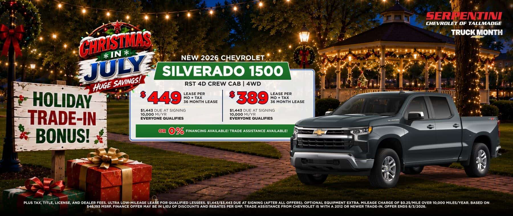 CHRISTMAS *IN* JULM NEW 2026 CHEVROLET SILVERADO 1500 HUGE SAVINGS! RST 4D CREW CAB | 4WD HOLIDAY 3449 LEASE PER MO + TAX 36 MONTH LEASE $389 LEASE PER MO + TAX 36 MONTH LEASE TRADE-IN $1,443 DUE AT SIGNING $1,443 DUE AT SIGNING 10,000 MI/YR 10,000 MI/YR EVERYONE QUALIFIES EVERYONE QUALIFIES BONUS! OR O% FINANCING AVAILABLEI TRADE ASSISTANCE AVAILABLE! PLUS TAX, TITLE, LICENSE, AND DEALER FEES, ULTRA LOW-MILEAGE LEASE FOR QUALIFIED LESSEES, $1.443/$3,443 DUE AT SIGNING (AFTER ALL OFFERS), OPTIONAL EQUIPMENT EXTRA. MILEAGE CHARGE OF $0.25/MILE OVER 10,000 MILES/YEAR. BASED ON $46.193 MSRP. FINANCE OFFER MAY BE IN LIEU OF DISCOUNTS AND REBATES PER GMF. TRADE ASSISTANCE FROM CHEVROLET IS WITH A 2012 OR NEWER TRADE-IN. OFFER ENDS 8/3/2026.