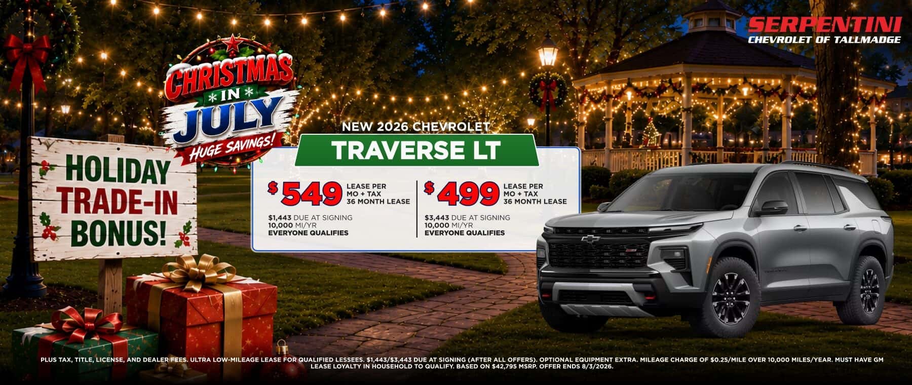 CHRISTMAS, * IN * JULY HUGE SAVINGS! NEW 2026 CHEVROLET TRAVERSE LT HOLIDAY TRADE-IN BONUS! $549 $1,443 DUE AT SIGNING 10,000 MI/YR EVERYONE QUALIFIES LEASE PER MO + TAX 36 MONTH LEASE $499 LEASE PER MO+ TAX 36 MONTH LEASE $3,443 DUE AT SIGNING 10,000 MI/YR EVERYONE QUALIFIES PLUS TAX, TITLE, LICENSE, AND DEALER FEES. ULTRA LOW-MILEAGE LEASE FOR QUALIFIED LESSEES. $1,443$3,443 DUE AT SIGNING (AFTER ALL OFFERS). OPTIONAL EQUIPMENT EXTRA.