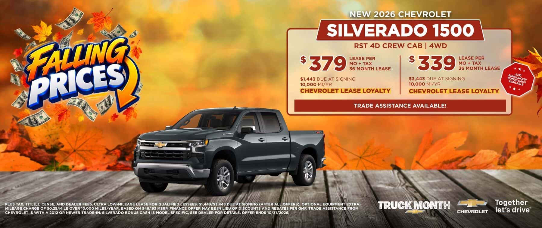 FAUNG PRICES NEW 2026 CHEVROLET SILVERADO 1500 RST 4D CREW CAB | 4WD $ 379 LEASE PER MO + TAX 36 MONTH LEASE $ 339 LEASE PER MO + TAX 36 MONTH LEASE $1,443 DUE AT SIGNING $3,443 DUE AT SIGNING 10,000 MI/YR 10,000 MI/YR CHEVROLET LEASE LOYALTY CHEVROLET LEASE LOYALTY TRADE ASSISTANCE AVAILABLE! ** * PLUS TAX, TITLE, LICENSE, AND DEALER FEES. ULTRA LOW-MILEAGE LEASE FOR QUALIFIED LESSEES. $1,443/$3,443 DUE AT SIGNING (AFTER ALL OFFERS), OPTIONAL EQUIPMENT EXTRA. MILEAGE CHARGE OF $0.25/MILE OVER 10,000 MILES/YEAR. BASED ON $46.193 MSRP. FINANCE OFFER MAY BE IN LIEU OF DISCOUNTS AND REBATES PER GMF. TRADE ASSISTANCE FROM CHEVROLET IS WITH A 2012 OR NEWER TRADE-IN. SILVERADO BONUS CASH IS MODEL SPECIFIC, SEE DEALER FOR DETAILS. OFFER ENDS 10/31/2026. TRUCK MONTH CHeVROLET Together let's drive™