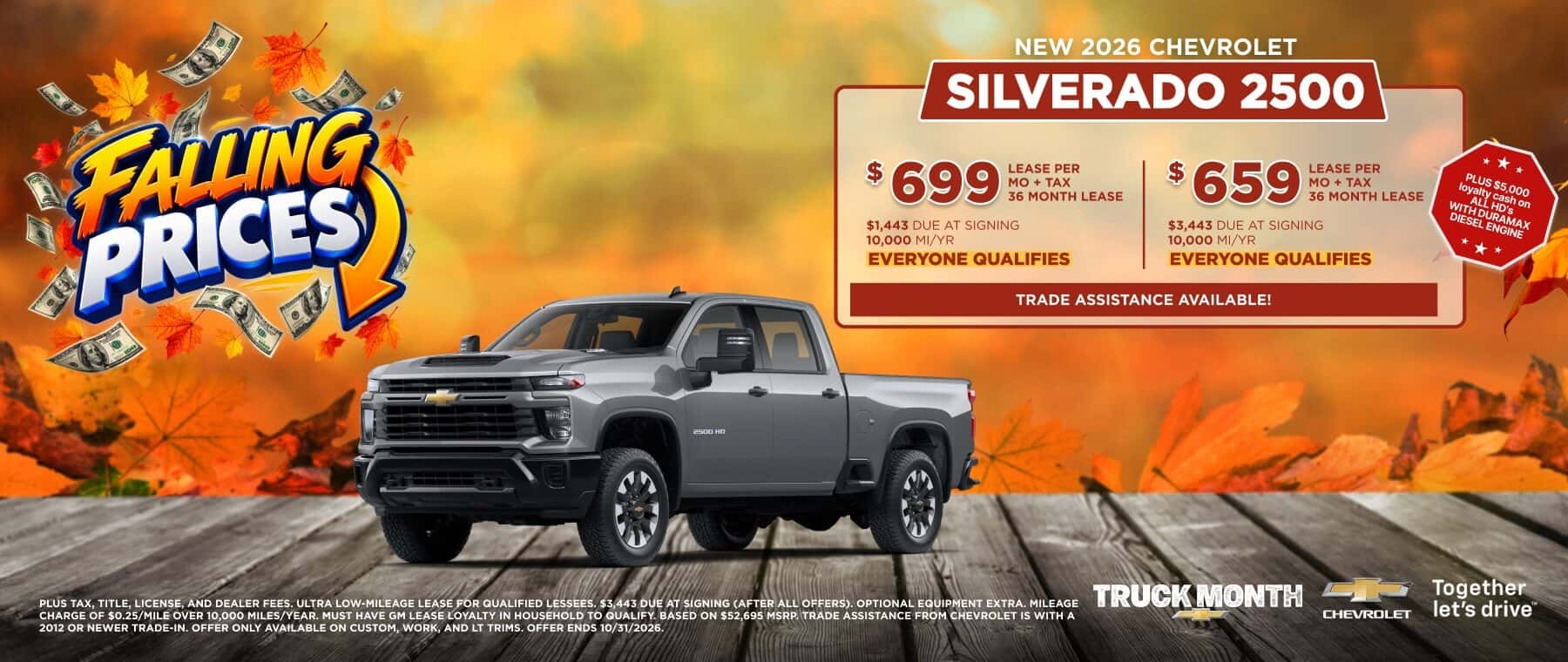 FALING PRICES $1,443 DUE AT SIGNING 10,000 MI/YR EVERYONE QUALIFIES LEASE PER 36 MONTH LEASE $ 659 LEASE PER MO + TAX 36 MONTH LEASE $3,443 DUE AT SIGNING 10,000 MI/YR EVERYONE QUALIFIES TRADE ASSISTANCE AVAILABLE! * PLUS $5,000 loyalty cash on ALL HD's WITH DURAMAX DIESEL ENGINE * * * Senn un TRUCK MONTH PLUS TAX. TITLE LICENSE. AND DEALER FEES, ULTRA LOW-MILEAGE LEASE FOR QUALIFIED LESSEES. $3.443 DUE AT SIGNING (AFTER ALL OFFERS). OPTIONAL EQUIPMENT EXTRA. MILEAGE CHARGE OF $0.25/MILE OVER 10,000 MILES/YEAR. MUST HAVE GM LEASE LOYALTY IN HOUSEHOLD TO QUALIFY. BASED ON $52,695 MSRP. TRADE ASSISTANCE FROM CHEVROLET IS WITH A 2012 OR NEWER TRADE-IN. OFFER ONLY AVAILABLE ON CUSTOM, WORK, AND LT TRIMS. OFFER ENDS 10/31/2026. CHeVROLET Together let's drive™