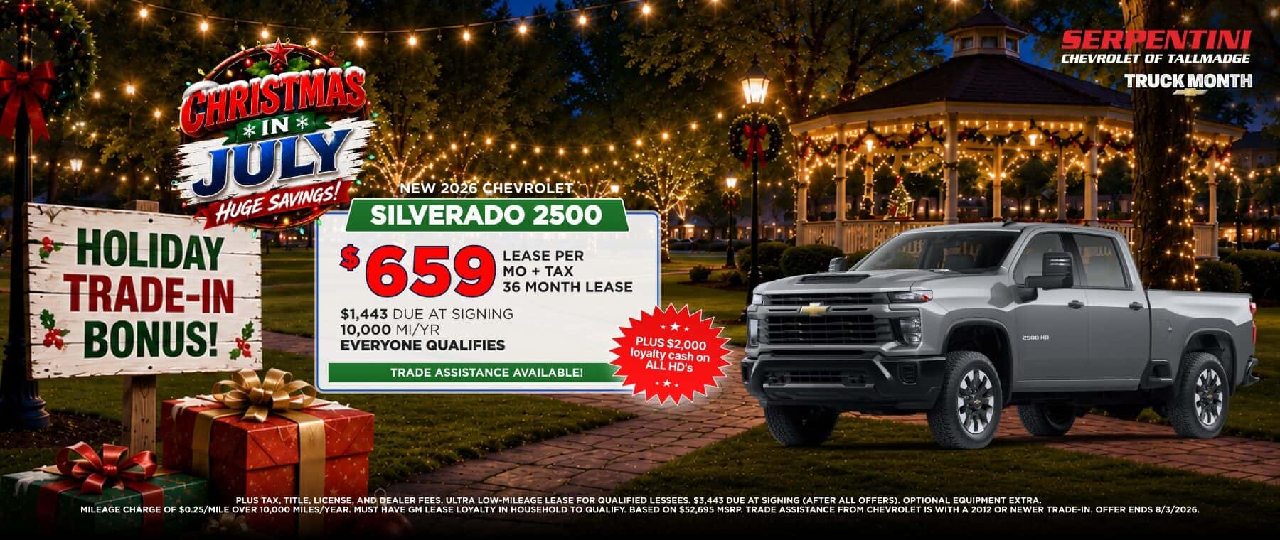 CHRISTMAS * IN * JÜLY HUGE SAVINGS! HOLIDAY TRADE-IN BONUS! SERPENTINI CHEVROLET OF TALLMADGE TRUCK MONTH NEW 2026 CHEVROLET SILVERADO 2500 *659 LEASE PER | MO + TAX 36 MONTH LEASE $1,443 DUE AT SIGNING 10,000 MI/YR EVERYONE QUALIFIES TRADE ASSISTANCE AVAILABLE! PLUS $2,000 loyalty cash on ALL HD's 2500 HO PLUS TAX. TITLE. LICENSE. AND DEALER FEES, ULTRA LOW-MILEAGE LEASE FOR QUALIFIED LESSEES. $3.443 DUE AT SIGNING (AFTER ALL OFFERS). OPTIONAL EQUIPMENT EXTRA. A MA HA HO QUEBE S MP TRADE ASSISTANCE FROM CHEVROLET IS WITH A 2012 OR NEWER TRADE-IN, OFFER ENDS 8/3/2026