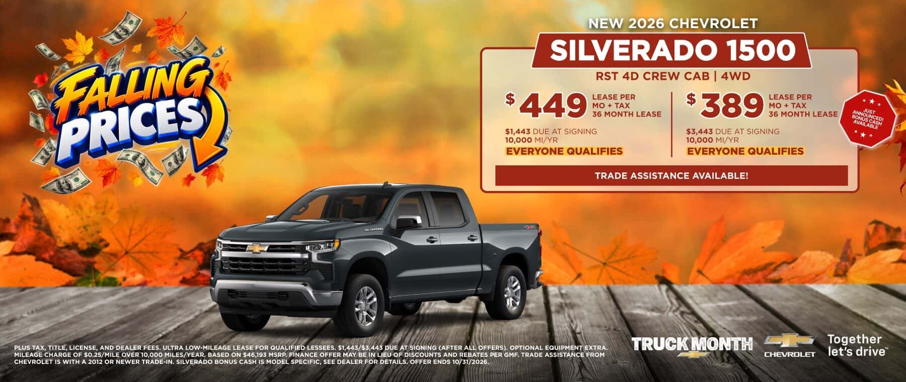FAUNG PRICES NEW 2026 CHEVROLET SILVERADO 1500 $ 449 LEASE PER MO + TAX 36 MONTH LEASE RST 4D CREW CAB | 4WD $ 389 LEASE PER MO + TAX 36 MONTH LEASE $1,443 DUE AT SIGNING 10,000 MI/YR EVERYONE QUALIFIES $3,443 DUE AT SIGNING 10,000 MI/YR EVERYONE QUALIFIES TRADE ASSISTANCE AVAILABLE! *** TRUCK MONTH PLUS TAX, TITLE, LICENSE, AND DEALER FEES. ULTRA LOW-MILEAGE LEASE FOR QUALIFIED LESSEES. $1,443/$3,443 DUE AT SIGNING (AFTER ALL OFFERS). OPTIONAL EQUIPMENT EXTRA. MILEAGE CHARGE OF $0.25/MILE OVER 10,000 MILES/YEAR. BASED ON $46,193 MSRP. FINANCE OFFER MAY BE IN LIEU OF DISCOUNTS AND REBATES PER GMF. TRADE ASSISTANCE FROM CHEVROLET IS WITH A 2012 OR NEWER TRADE-IN. SILVERADO BONUS CASH IS MODEL SPECIFIC, SEE DEALER FOR DETAILS. OFFER ENDS 10/31/2026. CHEVRDLET Together let's drive™