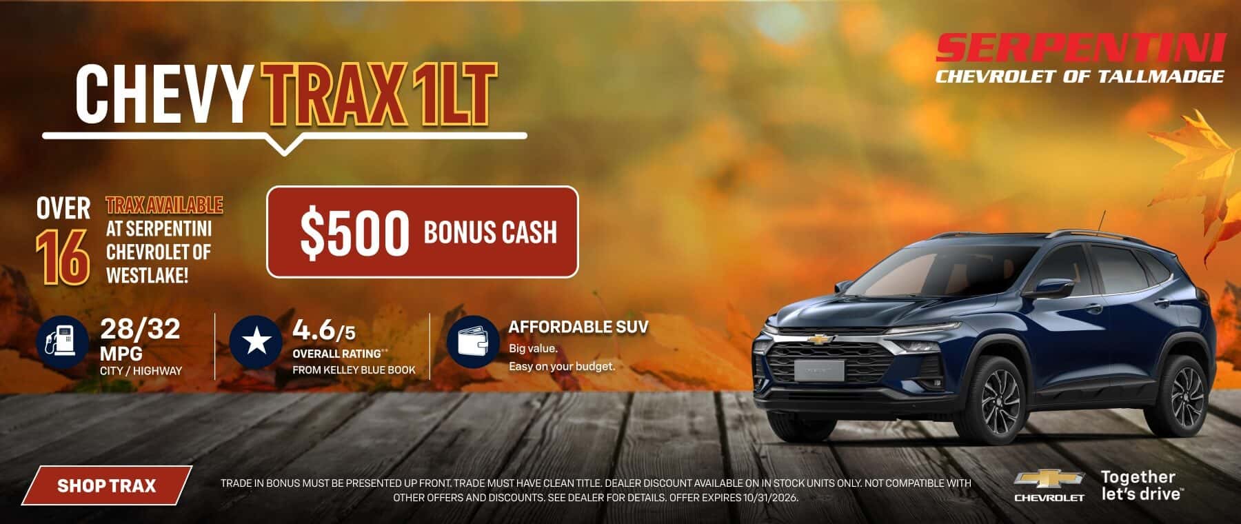 CHEVY TRAX1LT OVER 16 TRAX AVAILABLE AT SERPENTINI CHEVROLET OF WESTLAKE! 28/32 MPG CITY/HIGHWAY $500 BONUS CASH 4.6/5 OVERALL RATING** FROM KELLEY BLUE BOOK AFFORDABLE SUV Big value. Easy on your budget. SHOP TRAX TRADEN BONUS MUST BE PRESENT DEE FEE AND MUST TRADE IN BONUS MUST BE PRESENTED UP FRONT. TRADE MUST HAVE CLEAN TITLE. DEALER DISCOUNT AVAILABLE ON IN STOCK UNITS ONLY. NOT COMPATIBLE WITH Together OTHER OFFERS AND DISCOUNTS. SEE DEALER FOR DETAILS. OFFER EXPIRES 10/31/2026. CHEVROLET let's drive™