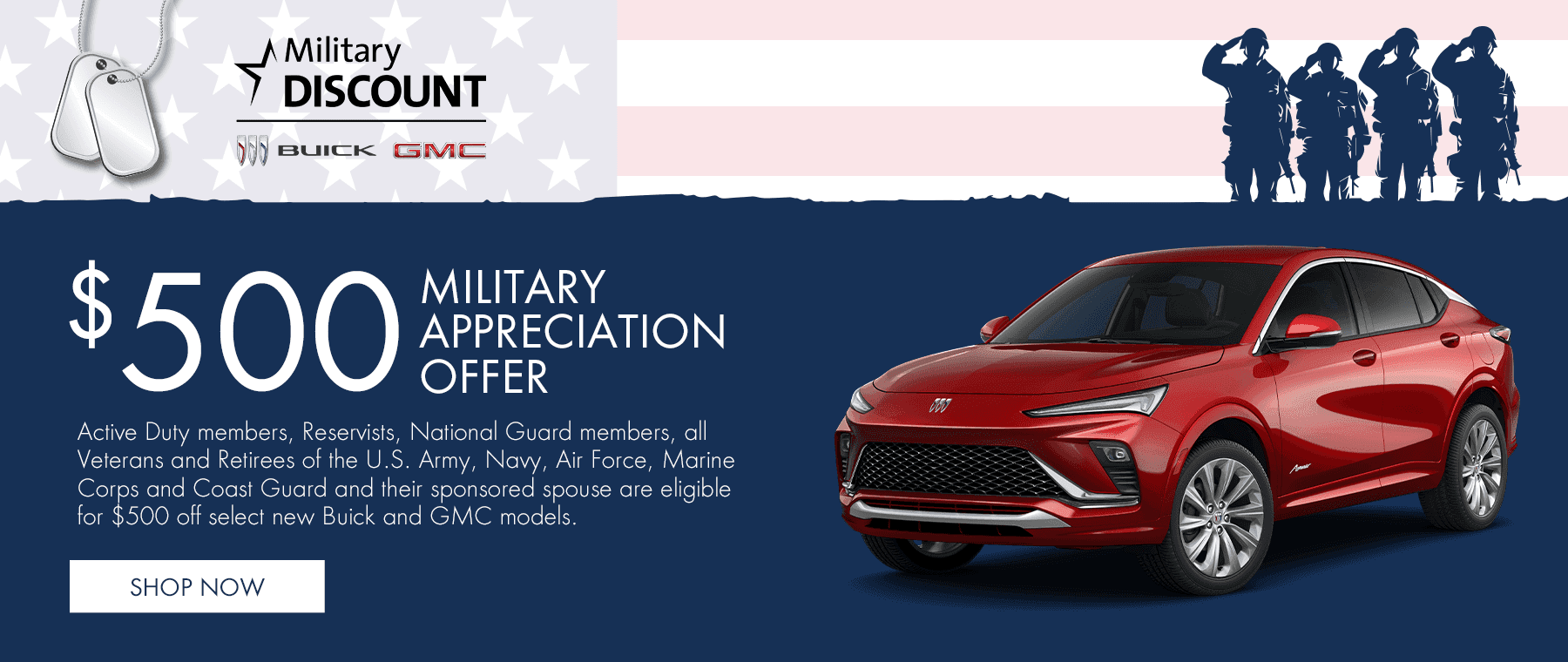 Buick $500 Military Appreciation Offer Active Duty members, Reservists, National Guard members, all Veterans and Retirees of the U.S. Army, Navy, Air Force, Marine Corps and Coast Guard and their sponsored spouse are eligible for $500 off select new Buick and GMC models.