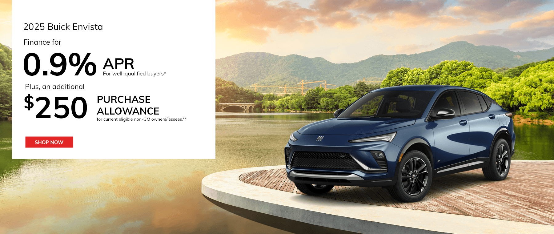 2025 Buick Envista Subtext: Finance for 0.9% APR for well-qualified buyers* Subtext 2: Plus, an additional $250 Purchase Allowance for current eligible non-GM owners/lessees.**
