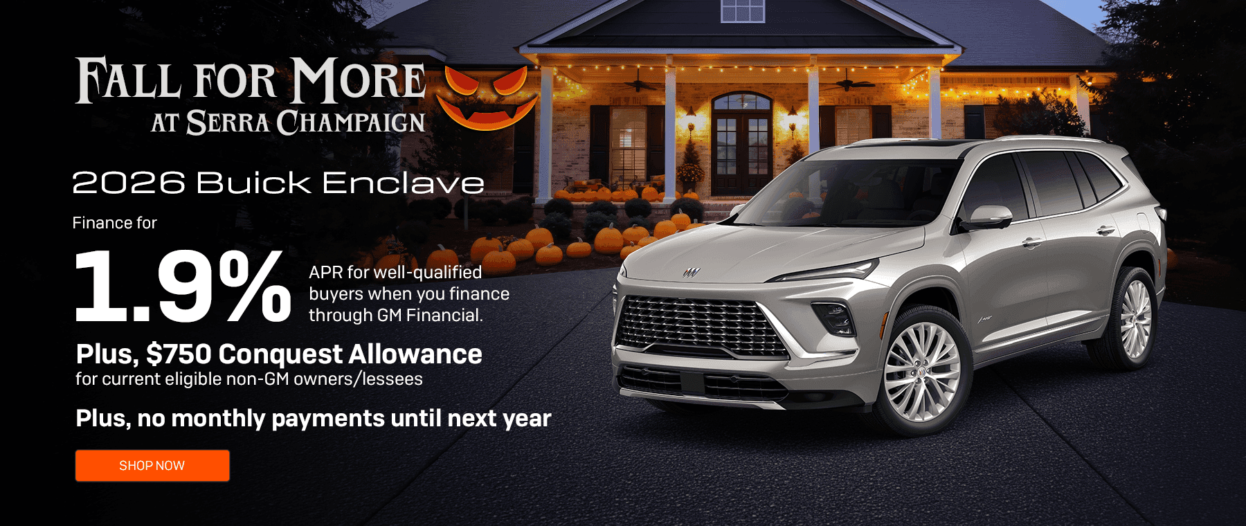 Headline*: 2026 Buick Enclave Subtext: Finance for 1.9% APR for well-qualified buyers when you finance through GM Financial. Plus, $750 Conquest Allowance for current eligible non-GM owners/lessees. Plus, no monthly payments until next year.