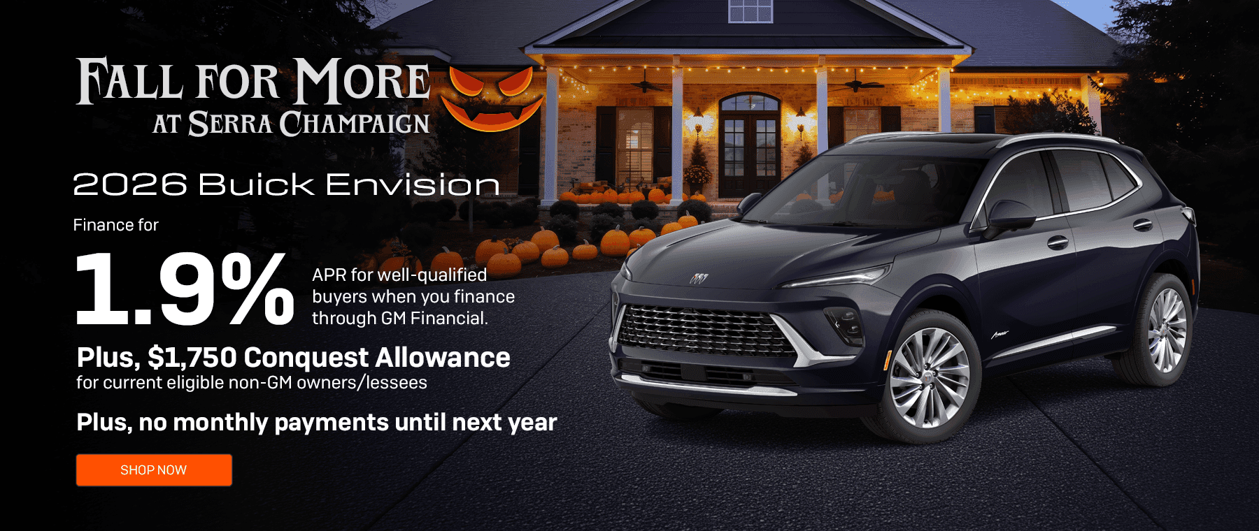 Headline*: 2026 Buick Envision Subtext: Finance for 1.9% APR for well-qualified buyers when you finance through GM Financial. Plus, $1,750 Conquest Allowance for current eligible non-GM owners/lessees. Plus, no monthly payments until next year.