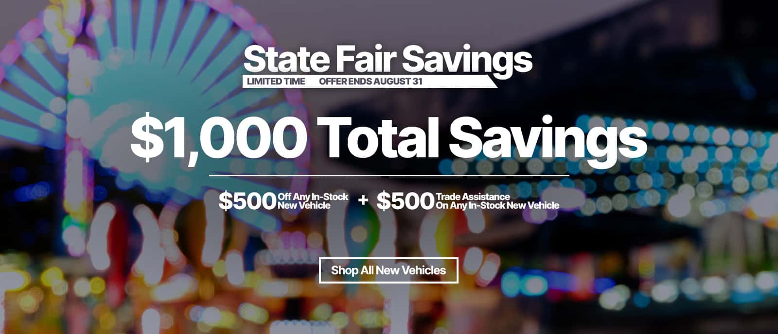State Fair Savings. $500 off any new vehicle and $500 trade in bonus. now thru August 31st
